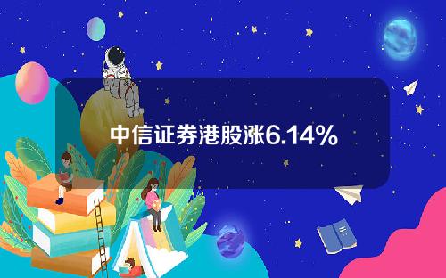 中信证券港股涨6.14%(中信证券港股股价)