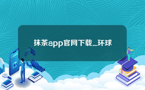 抹茶app官网下载_环球币2022最新消息_中国环球币最新消息